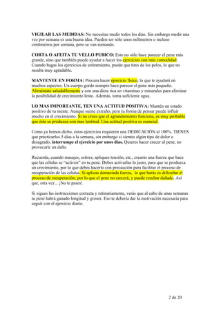 VIGILAR LAS MEDIDAS: No necesitas medir todos los días. Sin embargo medir una
vez por semana es una buena idea. Pueden ser sólo unos milímetros o incluso
centímetros por semana, pero se van sumando.

CORTA O AFEITA TU VELLO PUBICO: Esto no sólo hace parecer el pene más
grande, sino que también puede ayudar a hacer los ejercicios con más comodidad.
Cuando hagas los ejercicios de estiramiento, puede que tires de los pelos, lo que no
resulta muy agradable.

MANTENTE EN FORMA: Procura hacer ejercicio físico, lo que te ayudará en
muchos aspectos. Un cuerpo gordo siempre hace parecer el pene más pequeño.
Aliméntate saludablemente y con una dieta rica en vitaminas y minerales para eliminar
la posibilidad de crecimiento lento. Además, toma suficiente agua.

LO MAS IMPORTANTE, TEN UNA ACTITUD POSITIVA: Mantén un estado
positivo de tu mente. Aunque suene extraño, pero tu forma de pensar puede influir
mucho en el crecimiento. Si no crees que el agrandamiento funciona, es muy probable
que éste se produzca con mas lentitud. Una actitud positiva es esencial.

Como ya hemos dicho, estos ejercicios requieren una DEDICACIÓN al 100%. TIENES
que practicarlos 5 días a la semana, sin embargo si sientes algún tipo de dolor o
desagrado, interrumpe el ejercicio por unos días. Quieres hacer crecer al pene, no
provocarle un daño.

Recuerda, cuando masajes, estires, apliques tensión, etc., crearás una fuerza que hace
que las células se “activen” en tu pene. Debes activarlas lo justo, para que se produzca
un crecimiento, por lo que debes hacerlo con precaución para facilitar el proceso de
recuperación de las células. Si aplicas demasiada fuerza, lo que harás es dificultar el
proceso de recuperación, por lo que el pene no crecerá, y puede resultar dañado. Así
que, otra vez... ¡No te pases!.

Si sigues las instrucciones correcta y rutinariamente, verás que al cabo de unas semanas
tu pene habrá ganado longitud y grosor. Eso te debería dar la motivación necesaria para
seguir con el ejercicio diario.




                                                                              2 de 20
 