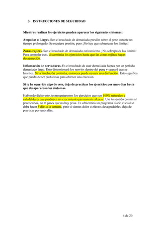 3. INSTRUCCIONES DE SEGURIDAD


Mientras realizas los ejercicios pueden aparecer los siguientes síntomas:

Ampollas o Llagas. Son el resultado de demasiada presión sobre el pene durante un
tiempo prolongado. Se requiere presión, pero ¡No hay que sobrepasar los límites!

Zonas rojizas. Son el resultado de demasiado estiramiento. ¡No sobrepases los límites!
Para controlar esto, discontinúa los ejercicios hasta que las zonas rojizas hayan
desaparecido.

Inflamación de nervaduras. Es el resultado de usar demasiada fuerza por un período
demasiado largo. Esto distorsionará los nervios dentro del pene y causará que se
hinchen. Si la hinchazón continúa, entonces puede ocurrir una disfunción. Esto significa
que puedes tener problemas para obtener una erección.

Si te ha ocurrido algo de esto, deja de practicar los ejercicios por unos días hasta
que desaparezcan los síntomas.

Habiendo dicho esto, te presentaremos los ejercicios que son 100% naturales y
saludables y que producen un crecimiento permanente al pene. Usa tu sentido común al
practicarlos, no te pases que no hay prisa. Te ofrecemos un programa diario el cual se
debe hacer 5 días a la semana, pero si sientes dolor o efectos desagradables, deja de
practicar por unos días.




                                                                            4 de 20
 