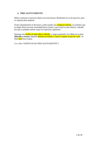 4. PRECALENTAMIENTO

Debes comenzar el ejercicio diario con esta técnica. Realmente no es un ejercicio, pero
se requiere para empezar.

El pre-calentameinto lo llevamos a cabo usando una compresa caliente, la cual hace que
la sangre fluya con más intensidad hacia el pene y que la piel se más elástica. Además
hce que se puedan realizar mejor los ejercicios siguientes.

Sumerge una toallita en agua tibia o caliente, y luego exprímela. En róllala en tu pene
(fláccido o erecto). Mantelo durante un minuto y vuelve a repetir un par de veces. Al
final seca bien el pene.

(ver vídeo“EJERCICIO DE PRECALENTAMIENTO”)




                                                                              5 de 20
 
