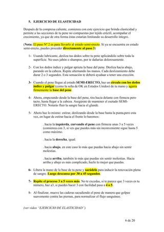 5. EJERCICIO DE ELASTICIDAD

Después de la compresa caliente, comienza con este ejercicio que brinda elasticidad y
permite a las secciones de tu pene no compuestas por tejido eréctil, acompañar el
crecimiento, ya que de otra forma éstas estarían limitando su desarrollo íntegro.

(Nota: El paso Nº 2 es para llevarlo al estado semi-erecto. Si ya se encuentra en estado
semi-erecto, puedes proceder directamente al paso 3)

   1- Usando lubricante, desliza tus dedos sobre tu pene aplicándolo sobre toda la
      superficie. No uses jabón o shampoo, por te dañarías dolorosamente.

   2- Con los dedos índice y pulgar aprieta la base del pene. Desliza hacia abajo,
      parando en la cabeza. Repite alternando las manos. Cada deslizamiento debe
      durar 2 o 3 segundos. Esta sensación te deberá ayudaar a tener una erección.

   3- Cuando el pene llegue al estado SEMI-ERECTO, haz un círculo con los dedos
      índice y pulgar (como la seña de OK en Estados Unidos) de tu mano y agarra
      firmemente la base del pene.

   4- Ahora, empezando desde la base del pene, tira hacia delante con firmeza pero
      tacto, hasta llegar a la cabeza. Asegúrate de mantener el esetado SEMI-
      ERECTO. Notarás fluir la sangre hacia el glande.

   5- Ahora haz lo mismo: estirar, deslizando desde la base hasta la punta,pero esta
      vez, en lugar de estirar hacia el frente lo haremos:

              . hacia la izquierda, curvando el pene con firmeza unas 3 a 5 veces
              (comienza con 3, si ves que puedes más sin inconveniente sigue hasta 5
              como máximo.

              . hacia la derecha, igual.

              . hacia abajo, en este caso lo más que puedas hacia abajo sin sentir
              molestias.

              . hacia arriba, también lo más que puedas sin sentir molestias. Hacia
              arriba y abajo es más complicado, hazlo lo mejor que puedas.

   6- Libera la mano de la base de tu pene y sacúdelo para inducir la renovación plena
      de sangre. Luego descansa por 30 a 45 segundos.

   7- Repite el proceso 3 a 5 veces más. No te excedas, si te parece que 3 veces es tu
      número, haz a3, si puedes hacer 3 con facilidad pasa a 4 o 5.

   8- Al finalizar, mueve las caderas sacudiendo el pene de manera que golpee
      suavemente contra las piernas, para normalizar el flujo sanguíneo.


(ver vídeo “EJERCICIO DE ELASTICIDAD”)


                                                                             6 de 20
 