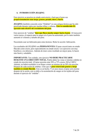6. INTRODUCCIÓN JELQING

Este ejercicio se practica en estado semi-erecto y hará que el pene sea
proporcionalmente mas largo, grueso, pesado, duro y fuerte.

JELQING (también conocido como “Ordeñar”) es una antigua técnica que ha sido
practicada durante siglos por muchas tribus y culturas. Este es considerado EL
ejercicio más efectivo de crecimiento del pene.

Este ejercicio de “ordeñar” hace que fluya mucha sangre hacia el pene. Al transcurrir
varios meses, el espacio para la sangre en el pene ha aumentado, por lo tanto también
aumentó el volumen y tamaño del pene.

Necesitarás usar un lubricante para estas técnicas. Relee la sección: lubricación.

Los resultados del JELQING son PERMANENTES. El pene crecerá tanto en estado
fláccido como erecto, pero especialmente en estado erecto. Los ejercicios son muy
benéficos y no dolorosos. Además de tener como resultado un mayor pene, lo hacen
más fuerte y saludable.

IMPORTANTE: Ten cuidado, este ejercicio NO DEBE PRACTICARSE
DURANTE UNA ERECCIÓN TOTAL. Podría dañar las venas si intentas ordeñar en
estado de erección total. ¡El pene necesita estar 50% a 75% erecto, NO al 100%!
Además, no habrá resultados si no llegas a tener un mínimo de un 50% de erección.
Después de cada sesión de ordeñar, verás que el pene estará más grueso y largo
también es estado fláccido. Esto es un hecho. Y en unos meses el pene será enorme
después de la sesión, esto se debe a la acumulación de sangre en los tejidos del pene
durante el ejercicio de “ordeñar”.




                                                                               7 de 20
 