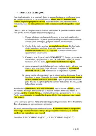 7. EJERCICIOS DE JELQING

Este simple ejercicio, si se practica 5 días a la semana, hará que un hombre que tenga
por ejemplo un pene de 14 cm en estado erecto, añada unos 2 a 8 cm creciendo
también su grosor proporcionalmente. Poco crecimiento será percibido durante el
primer mes, unos 3 o más centímetros serán comunes durante el segundo y tercer
mes.

(Nota: El paso Nº2 es para llevarlo al estado semi-erecto. Si ya se encuentra en estado
semi-erecto, puedes proceder directamente al paso 3)

           1. Usando lubricante, desliza tus dedos sobre tu pene aplicándolo sobre
              toda la superficie. Un par de gotas bastarán para cientos de movimientos.
              No uses jabón o shampoo, porque te dañarías dolorosamente.

           2. Con los dedos índice y pulgar aprieta la base del pene. Desliza hacia
              abajo, parando en la cabeza. Repite alternando las manos. Cada
              deslizamiento debe durar 2-3 segundos. Esta sensación te deberá
              ayudar a tener una erección.

           3. Cuando el pene llegue al estado SEMI-ERECTO, haz un círculo con los
              dedos índice y pulgar (como la seña OK en Estados Unidos) de una de
              tus manos. Con esa mano, agarra firmemente la base del pene.

           4. Ahora, empezando desde la base del pene, ira hacia abajo y adelante con
              firmeza pero tacto, hasta llegar a la punta. Asegúrate de mantener el
              estado SEMI-ERECTO. Notarás Fluir la sangre hacia el glande.

           5. Ahora cambia a la otra mano y haz lo mismo: estirar, deslizando desde la
              base hasta la punta. Alterna las dos manos, entrando en un movimiento
              rítmico, como si estuvieras ordeñando. Fíjate en que debes tocar cada
              parte del pene excepto la parte más superior de la cabeza del pene, desde
              la base hasta la punta.

Notarás que el glande estará muy rojo e hinchado. Esto es normal y bueno, y señal
del aumento de sangre. Si te ocurre que la erección aumente demasiado durante el
ejercicio, aprieta con más fuerza, o simplemente espera a que disminuya por sí sola.
Puedes hacer aumentar la circulación después del ejercicio golpeando suavemente
25 a 50 veces.

Lleva a cabo este ejercicio 5 días a la semana pero obligatoriamente debes descansar 2
días a la semana, ya sean continuos o alternados.

Recuerda mantener el pene en estado semi erecto. Si sintieras necesidad de eyacular,
interrumpe los movimientos hasta que desaparezca la necesidad. Esto también
puede ser un ejercicio de auto control.

(ver vídeo “EJERCICIOS DE JELQING” y “EJERCICIOS DE JELQING 2”)




                                                                             8 de 20
 