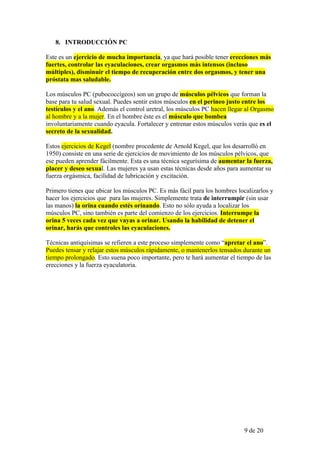 8. INTRODUCCIÓN PC

Este es un ejercicio de mucha importancia, ya que hará posible tener erecciones más
fuertes, controlar las eyaculaciones, crear orgasmos más intensos (incluso
múltiples), disminuir el tiempo de recuperación entre dos orgasmos, y tener una
próstata mas saludable.

Los músculos PC (pubococcígeos) son un grupo de músculos pélvicos que forman la
base para tu salud sexual. Puedes sentir estos músculos en el perineo justo entre los
testículos y el ano. Además el control uretral, los músculos PC hacen llegar al Orgasmo
al hombre y a la mujer. En el hombre éste es el músculo que bombea
involuntariamente cuando eyacula. Fortalecer y entrenar estos músculos verás que es el
secreto de la sexualidad.

Estos ejercicios de Kegel (nombre procedente de Arnold Kegel, que los desarrolló en
1950) consiste en una serie de ejercicios de movimiento de los músculos pélvicos, que
ese pueden aprender fácilmente. Esta es una técnica segurísima de aumentar la fuerza,
placer y deseo sexual. Las mujeres ya usan estas técnicas desde años para aumentar su
fuerza orgásmica, facilidad de lubricación y excitación.

Primero tienes que ubicar los músculos PC. Es más fácil para los hombres localizarlos y
hacer los ejercicios que para las mujeres. Simplemente trata de interrumpir (sin usar
las manos) la orina cuando estés orinando. Esto no sólo ayuda a localizar los
músculos PC, sino también es parte del comienzo de los ejercicios. Interrumpe la
orina 5 veces cada vez que vayas a orinar. Usando la habilidad de detener el
orinar, harás que controles las eyaculaciones.

Técnicas antiquísimas se refieren a este proceso simplemente como “apretar el ano”.
Puedes tensar y relajar estos músculos rápidamente, o mantenerlos tensados durante un
tiempo prolongado. Esto suena poco importante, pero te hará aumentar el tiempo de las
erecciones y la fuerza eyaculatoria.




                                                                           9 de 20
 