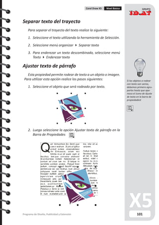 101Programa de Diseño, Publicidad y Extensión
Corel Draw X5 Nivel Básico
Separar texto del trayecto
Para separar el trayecto del texto realice la siguiente:
1.	 Seleccione el texto utilizando la herramienta de Selección.
2.	 Seleccione menú organizar  Separar texto
3.	 Para enderezar un texto descombinado, seleccione menú
Texto  Enderezar texto
Ajustar texto de párrafo
Esta propiedad permite rodear de texto a un objeto o imagen.
Para utilizar esta opción realice los pasos siguientes:
1.	 Seleccione el objeto que será rodeado por texto.
2.	 Luego seleccione la opción Ajustar texto de párrafo en la
Barra de Propiedades
Si los objetos a rodear
con texto son varios,
debemos primero agru-
parlos hasta que apa-
rezca el ícono de Ajuste
de texto en la barra de
propiedadest
 