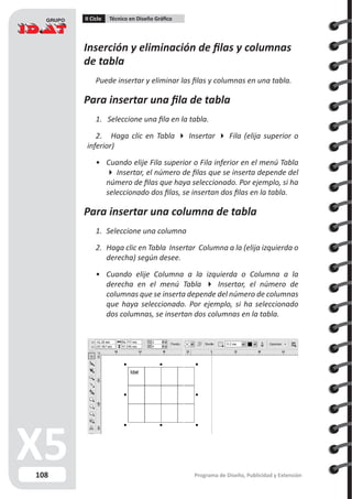 108
II Ciclo Técnico en Diseño Gráfico
Programa de Diseño, Publicidad y Extensión
Inserción y eliminación de filas y columnas
de tabla
Puede insertar y eliminar las filas y columnas en una tabla.
Para insertar una fila de tabla
1. Seleccione una fila en la tabla.
2. Haga clic en Tabla  Insertar  Fila (elija superior o
inferior)
•	 Cuando elije Fila superior o Fila inferior en el menú Tabla
 Insertar, el número de filas que se inserta depende del
número de filas que haya seleccionado. Por ejemplo, si ha
seleccionado dos filas, se insertan dos filas en la tabla.
Para insertar una columna de tabla
1.	 Seleccione una columna
2.	 Haga clic en Tabla Insertar Columna a la (elija izquierda o
derecha) según desee.
•	 Cuando elije Columna a la izquierda o Columna a la
derecha en el menú Tabla  Insertar, el número de
columnas que se inserta depende del número de columnas
que haya seleccionado. Por ejemplo, si ha seleccionado
dos columnas, se insertan dos columnas en la tabla.
 