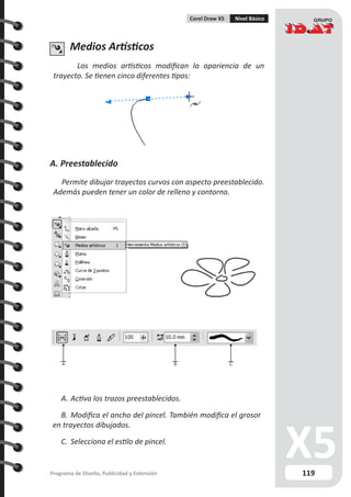 119Programa de Diseño, Publicidad y Extensión
Corel Draw X5 Nivel Básico
Medios Artísticos
Los medios artísticos modifican la apariencia de un
trayecto. Se tienen cinco diferentes tipos:
A. Preestablecido
Permite dibujar trayectos curvos con aspecto preestablecido.
Además pueden tener un color de relleno y contorno.
A B C
A.	Activa los trazos preestablecidos.
B.	Modifica el ancho del pincel. También modifica el grosor
en trayectos dibujados.
C.	 Selecciona el estilo de pincel.
 