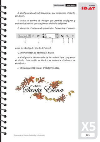 121Programa de Diseño, Publicidad y Extensión
Corel Draw X5 Nivel Básico
D.	Configura el orden de los objetos que conforman el diseño
del pincel.
E.	 Activa el cuadro de diálogo que permite configurar y
ordenar los objetos que conforman el diseño del pincel.
F.	 Aumenta el número de pinceladas. Determina el espacio
entre los objetos del diseño del pincel.
G.	Permite rotar los objetos del diseño.
H.	Configura el descentrado de los objetos que conforman
el diseño. Esta opción es ideal si se aumenta el número de
pinceladas.
I.	 Restablecen los valores predeterminados.
D E F G H I
 