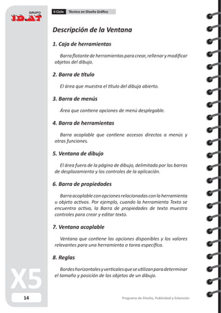 14
II Ciclo Técnico en Diseño Gráfico
Programa de Diseño, Publicidad y Extensión
Descripción de la Ventana
1. Caja de herramientas
Barraflotantedeherramientasparacrear,rellenarymodificar
objetos del dibujo.
2. Barra de título
El área que muestra el título del dibujo abierto.
3. Barra de menús
Área que contiene opciones de menú desplegable.
4. Barra de herramientas
Barra acoplable que contiene accesos directos a menús y
otras funciones.
5. Ventana de dibujo
El área fuera de la página de dibujo, delimitada por las barras
de desplazamiento y los controles de la aplicación.
6. Barra de propiedades
Barraacoplableconopcionesrelacionadasconlaherramienta
u objeto activos. Por ejemplo, cuando la herramienta Texto se
encuentra activa, la Barra de propiedades de texto muestra
controles para crear y editar texto.
7. Ventana acoplable
Ventana que contiene las opciones disponibles y los valores
relevantes para una herramienta o tarea específica.
8. Reglas
Bordeshorizontalesyverticalesqueseutilizanparadeterminar
el tamaño y posición de los objetos de un dibujo.
 