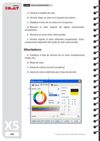 140
II Ciclo Técnico en Diseño Gráfico
Programa de Diseño, Publicidad y Extensión
A.	Cambia el modelo de color
B.	Permite elegir un color en el espectro de colores.
C.	 Modifica el tono de los colores en el espectro.
D.	Muestra el color original del objeto seleccionado
previamente.
E.	 Muestra un nuevo color seleccionado.
F.	 Permite regular el color utilizando componentes. Estos
componentes dependen del modo de color seleccionado.
Mezcladores
A.	Establece el tipo de elección de un color (complemento,
triada, etc).
B.	Modo de color.
C.	 Rueda de colores (círculo cromático).
D.	Gama de colores definidas por el tipo de elección.
B
C
D
A
 