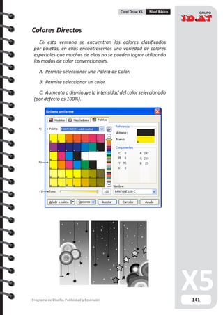 141Programa de Diseño, Publicidad y Extensión
Corel Draw X5 Nivel Básico
Colores Directos
En esta ventana se encuentran los colores clasificados
por paletas, en ellas encontraremos una variedad de colores
especiales que muchos de ellos no se pueden lograr utilizando
los modos de color convencionales.
A.	Permite seleccionar una Paleta de Color.
B.	Permite seleccionar un color.
C.	 Aumenta o disminuye la intensidad del color seleccionado
(por defecto es 100%).
A
B
C
 