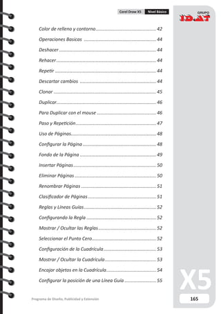 165Programa de Diseño, Publicidad y Extensión
Corel Draw X5 Nivel Básico
Color de relleno y contorno............................................... 42
Operaciones Basicas ........................................................ 44
Deshacer........................................................................... 44
Rehacer............................................................................. 44
Repetir.............................................................................. 44
Descartar cambios ........................................................... 44
Clonar............................................................................... 45
Duplicar............................................................................. 46
Para Duplicar con el mouse.............................................. 46
Paso y Repetición.............................................................. 47
Uso de Páginas................................................................. 48
Configurar la Página......................................................... 48
Fondo de la Página........................................................... 49
Insertar Páginas................................................................ 50
Eliminar Páginas............................................................... 50
Renombrar Páginas.......................................................... 51
Clasificador de Páginas..................................................... 51
Reglas y Líneas Guías........................................................ 52
Configurando la Regla...................................................... 52
Mostrar / Ocultar las Reglas............................................. 52
Seleccionar el Punto Cero.................................................. 52
Configuración de la Cuadrícula.........................................53
Mostrar / Ocultar la Cuadrícula........................................53
Encajar objetos en la Cuadrícula.......................................54
Configurar la posición de una Línea Guía......................... 55
 