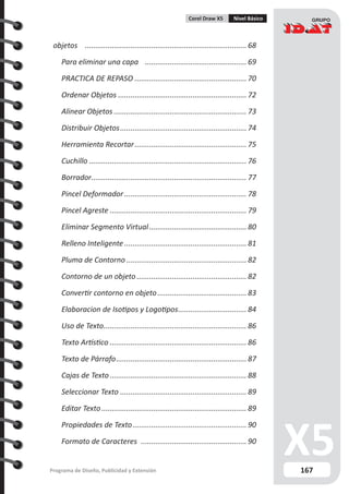 167Programa de Diseño, Publicidad y Extensión
Corel Draw X5 Nivel Básico
objetos ............................................................................... 68
Para eliminar una capa .................................................. 69
PRACTICA DE REPASO....................................................... 70
Ordenar Objetos............................................................... 72
Alinear Objetos................................................................. 73
Distribuir Objetos.............................................................. 74
Herramienta Recortar....................................................... 75
Cuchillo............................................................................. 76
Borrador............................................................................ 77
Pincel Deformador............................................................ 78
Pincel Agreste................................................................... 79
Eliminar Segmento Virtual................................................ 80
Relleno Inteligente............................................................ 81
Pluma de Contorno........................................................... 82
Contorno de un objeto...................................................... 82
Convertir contorno en objeto............................................ 83
Elaboracion de Isotipos y Logotipos.................................. 84
Uso de Texto...................................................................... 86
Texto Artístico................................................................... 86
Texto de Párrafo................................................................ 87
Cajas de Texto................................................................... 88
Seleccionar Texto.............................................................. 89
Editar Texto....................................................................... 89
Propiedades de Texto........................................................ 90
Formato de Caracteres .................................................... 90
 
