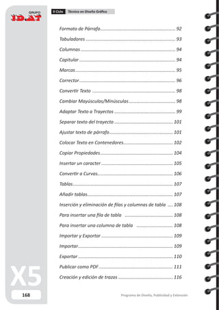 168
II Ciclo Técnico en Diseño Gráfico
Programa de Diseño, Publicidad y Extensión
Formato de Párrafo........................................................... 92
Tabuladores...................................................................... 93
Columnas.......................................................................... 94
Capitular........................................................................... 94
Marcas.............................................................................. 95
Corrector........................................................................... 96
Convertir Texto ................................................................. 98
Cambiar Mayúsculas/Minúsculas..................................... 98
Adaptar Texto a Trayectos................................................ 99
Separar texto del trayecto..............................................101
Ajustar texto de párrafo.................................................. 101
Colocar Texto en Contenedores.......................................102
Copiar Propiedades......................................................... 104
Insertar un caracter........................................................ 105
Convertir a Curvas........................................................... 106
Tablas.............................................................................. 107
Añadir tablas.................................................................. 107
Inserción y eliminación de filas y columnas de tabla .....108
Para insertar una fila de tabla ...................................... 108
Para insertar una columna de tabla ............................. 108
Importar y Exportar........................................................ 109
Importar.......................................................................... 109
Exportar.......................................................................... 110
Publicar como PDF.......................................................... 111
Creación y edición de trazos...........................................116
 