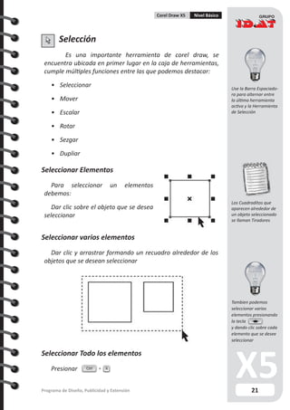 21Programa de Diseño, Publicidad y Extensión
Corel Draw X5 Nivel Básico
Selección
Es una importante herramienta de corel draw, se
encuentra ubicada en primer lugar en la caja de herramientas,
cumple múltiples funciones entre las que podemos destacar:
•	 Seleccionar
•	 Mover
•	 Escalar
•	 Rotar
•	 Sezgar
•	 Dupliar
Seleccionar Elementos
Para seleccionar un elementos
debemos:
Dar clic sobre el objeto que se desea
seleccionar
Seleccionar varios elementos
Dar clic y arrastrar formando un recuadro alrededor de los
objetos que se desean seleccionar
Seleccionar Todo los elementos
Presionar Ctrl A
Use la Barra Espaciado-
ra para alternar entre
la última herramienta
activa y la Herramienta
de Selección
Los Cuadraditos que
aparecen alrededor de
un objeto seleccionado
se llaman Tiradores
Tambien podemos
seleccionar varios
elementos presionando
la tecla
y dando clic sobre cada
elemento que se desee
seleccionar
 