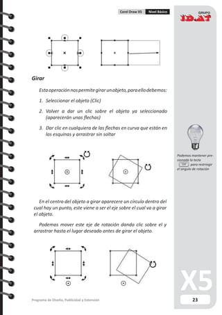 23Programa de Diseño, Publicidad y Extensión
Corel Draw X5 Nivel Básico
Girar
Estaoperaciónnospermitegirarunobjeto,paraellodebemos:
1.	 Seleccionar el objeto (Clic)
2.	 Volver a dar un clic sobre el objeto ya seleccionado
(aparecerán unas flechas)
3.	 Dar clic en cualquiera de las flechas en curva que están en
las esquinas y arrastrar sin soltar
En el centro del objeto a girar aparecere un círculo dentro del
cual hay un punto, este viene a ser el eje sobre el cual va a girar
el objeto.
Podemos mover este eje de rotación dando clic sobre el y
arrastrar hasta el lugar deseado antes de girar el objeto.
Ctrl
Podemos mantener pre-
sionada la tecla
	 para restringir
el angulo de rotación
 