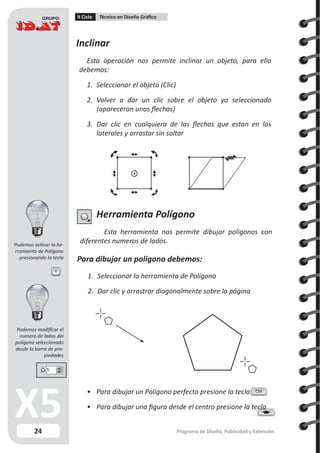 24
II Ciclo Técnico en Diseño Gráfico
Programa de Diseño, Publicidad y Extensión
Inclinar
Esta operación nos permite inclinar un objeto, para ello
debemos:
1.	 Seleccionar el objeto (Clic)
2.	 Volver a dar un clic sobre el objeto ya seleccionado
(apareceran unas flechas)
3.	 Dar clic en cualquiera de las flechas que estan en los
laterales y arrastar sin soltar
Herramienta Polígono
Esta herramienta nos permite dibujar poligonos con
diferentes numeros de lados.
Para dibujar un poligono debemos:
1.	 Seleccionar la herramienta de Polígono
2.	 Dar clic y arrastrar diagonalmente sobre la página
Y
•	 Para dibujar un Polígono perfecto presione la tecla
•	 Para dibujar una figura desde el centro presione la tecla
Ctrl
Podemos activar la he-
rramienta de Polígono
presionando la tecla
Podemos modificar el
numero de lados del
polígono seleccionado
desde la barra de pro-
piedades
 