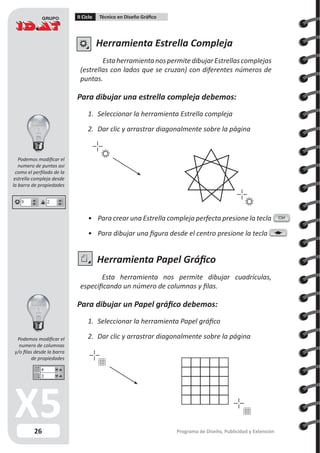 26
II Ciclo Técnico en Diseño Gráfico
Programa de Diseño, Publicidad y Extensión
Herramienta Estrella Compleja
EstaherramientanospermitedibujarEstrellascomplejas
(estrellas con lados que se cruzan) con diferentes números de
puntas.
Para dibujar una estrella compleja debemos:
1.	 Seleccionar la herramienta Estrella compleja
2.	 Dar clic y arrastrar diagonalmente sobre la página
Herramienta Papel Gráfico
Esta herramienta nos permite dibujar cuadrículas,
especificando un número de columnas y filas.
Para dibujar un Papel gráfico debemos:
1.	 Seleccionar la herramienta Papel gráfico
2.	 Dar clic y arrastrar diagonalmente sobre la página
•	 Para crear una Estrella compleja perfecta presione la tecla
•	 Para dibujar una figura desde el centro presione la tecla
Ctrl
Podemos modificar el
numero de puntas asi
como el perfilado de la
estrella compleja desde
la barra de propiedades
Podemos modificar el
numero de columnas
y/o filas desde la barra
de propiedades
 
