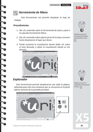 35Programa de Diseño, Publicidad y Extensión
Corel Draw X5 Nivel Básico
Herramienta de Mano
Esta herramienta nos permite desplazar la hoja de
trabajo.
Procedimiento:
1.	 Dar clic sostenido sobre la herramineta de zoom y pasa a
la segunda herramienta Mano.
2.	 Dar clic sostenido sobre alguna parte de la hoja y arrastre
hasta desplazarse al lugar que desee.
3.	 Puede aumenta la visualización dando doble clic sobre
el area deseada, y alejar la visualización dando un clic
derecho.
Explorador
Esta herramienta permite desplazarnos por toda la página,
utilizando para ello una miniatura que se encuentra en la parte
inferior derecha de la pantalla principal.
H
N
Podemos activar la
herramienta de Mano
presionando la tecla
Podemos activar el
Explorador presionando
la tecla
 