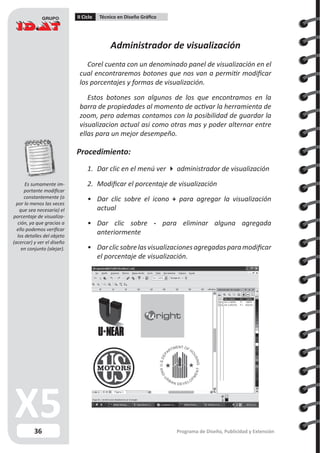 36
II Ciclo Técnico en Diseño Gráfico
Programa de Diseño, Publicidad y Extensión
Administrador de visualización
Corel cuenta con un denominado panel de visualización en el
cual encontraremos botones que nos van a permitir modificar
los porcentajes y formas de visualización.
Estos botones son algunos de los que encontramos en la
barra de propiedades al momento de activar la herramienta de
zoom, pero ademas contamos con la posibilidad de guardar la
visualizacion actual asi como otras mas y poder alternar entre
ellas para un mejor desempeño.
Procedimiento:
1.	 Dar clic en el menú ver  administrador de visualización
2.	 Modificar el porcentaje de visualización
•	 Dar clic sobre el icono + para agregar la visualización
actual
•	 Dar clic sobre - para eliminar alguna agregada
anteriormente
•	 Darclicsobrelasvisualizacionesagregadasparamodificar
el porcentaje de visualización.
Es sumamente im-
portante modificar
constantemente (o
por lo menos las veces
que sea necesaria) el
porcentaje de visualiza-
ción, ya que gracias a
ello podemos verificar
los detalles del objeto
(acercar) y ver el diseño
en conjunto (alejar).
 