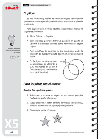 46
II Ciclo Técnico en Diseño Gráfico
Programa de Diseño, Publicidad y Extensión
Duplicar
Es una forma muy rápida de copiar un objeto seleccionado
puesnousaelPortapapeles,creandodirectamenteunduplicado
en la hoja.
Para duplicar uno o varios objetos seleccionados realice la
siguiente secuencia:
1.	 Menú Edición  Duplicar
•	 Este comando permite definir la posición en donde se
ubicará el duplicado usando como referencia el objeto
origen.
•	 Para modificar la posición de los duplicados quite la
selección de cualquier objeto dando un clic en una zona
vacía.
•	 En la figura se observa que
los duplicados se ubicarán a
6.35 milímetros en el eje X
(horizontal) y 6.35 milímetros
en el eje Y (vertical).
Para Duplicar con el mouse
Realice los siguiente pasos:
1.	 Seleccione y arrastre el objeto a una nueva posición
(todavía no suelte el mouse).
2.	 Luego presione el botón derecho del mouse sólo una vez,
al hacer esto notará un signo (+) en el puntero.
3.	 Finalmente suelte el mouse.
6.35 mm
Ctrl D
Tambien podemos
duplicar presionando
las teclas
 