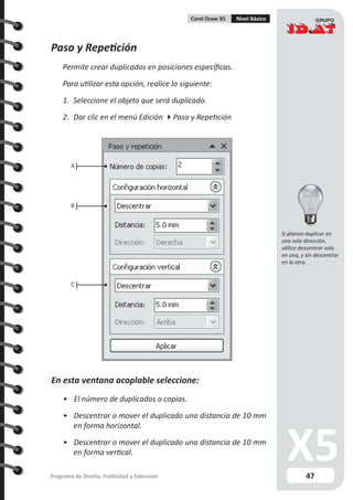 47Programa de Diseño, Publicidad y Extensión
Corel Draw X5 Nivel Básico
Paso y Repetición
Permite crear duplicados en posiciones específicas.
Para utilizar esta opción, realice lo siguiente:
1.	 Seleccione el objeto que será duplicado.
2.	 Dar clic en el menú Edición Paso y Repetición
En esta ventana acoplable seleccione:
•	 El número de duplicados o copias.
•	 Descentrar o mover el duplicado una distancia de 10 mm
en forma horizontal.
•	 Descentrar o mover el duplicado una distancia de 10 mm
en forma vertical.
A
B
C
Si planea duplicar en
una sola dirección,
utilice descentrar solo
en una, y sin descentrar
en la otra.
 