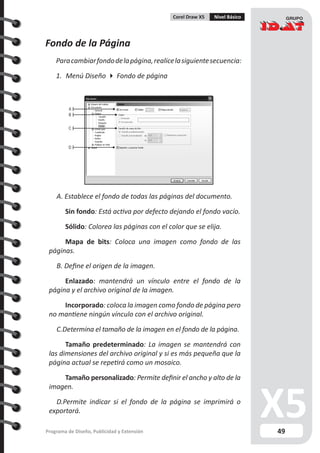 49Programa de Diseño, Publicidad y Extensión
Corel Draw X5 Nivel Básico
Fondo de la Página
Paracambiarfondodelapágina,realicelasiguientesecuencia:
1.	 Menú Diseño  Fondo de página
A. Establece el fondo de todas las páginas del documento.
	 Sin fondo: Está activa por defecto dejando el fondo vacío.
	 Sólido: Colorea las páginas con el color que se elija.
	 Mapa de bits: Coloca una imagen como fondo de las
páginas.
B. Define el origen de la imagen.
	 Enlazado: mantendrá un vínculo entre el fondo de la
página y el archivo original de la imagen.
	 Incorporado: coloca la imagen como fondo de página pero
no mantiene ningún vínculo con el archivo original.
C.Determina el tamaño de la imagen en el fondo de la página.
	 Tamaño predeterminado: La imagen se mantendrá con
las dimensiones del archivo original y si es más pequeña que la
página actual se repetirá como un mosaico.
	 Tamaño personalizado: Permite definir el ancho y alto de la
imagen.
D.Permite indicar si el fondo de la página se imprimirá o
exportará.
A
B
C
D
 