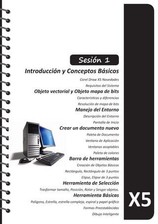 Sesión 1
Introducción y Conceptos Básicos
Corel Draw X5 Novedades
Requisitos del Sistema
Objeto vectorial y Objeto mapa de bits
Características y diferencias
Resolución de mapa de bits
Manejo del Entorno
Descripción del Entorno
Pantalla de Inicio
Crear un documento nuevo
Paleta de Documento
Ventana de Aplicación
Ventanas acoplables
Paleta de colores
Barra de herramientas
Creación de Objetos Básicos
Rectángulo, Rectángulo de 3 puntos
Elipse, Elipse de 3 puntos
Herramienta de Selección
Trasformar tamaño, Posición, Rotar y Sesgar objetos.
Herramienta Básicas
Polígono, Estrella, estrella compleja, espiral y papel gráfico
Formas Preestablecidas
Dibujo Inteligente
 
