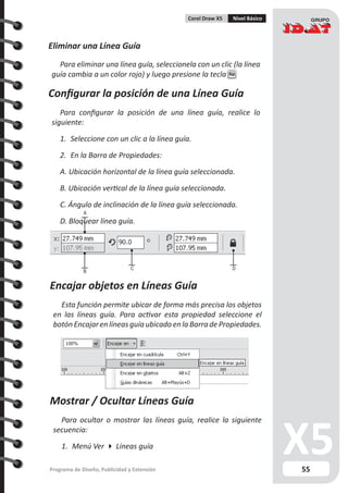 55Programa de Diseño, Publicidad y Extensión
Corel Draw X5 Nivel Básico
Eliminar una Línea Guía
Para eliminar una línea guía, seleccionela con un clic (la línea
guía cambia a un color rojo) y luego presione la tecla Sup
Configurar la posición de una Línea Guía
Para configurar la posición de una línea guía, realice lo
siguiente:
1.	 Seleccione con un clic a la línea guía.
2.	 En la Barra de Propiedades:
A. Ubicación horizontal de la línea guía seleccionada.
B. Ubicación vertical de la línea guía seleccionada.
C. Ángulo de inclinación de la línea guía seleccionada.
D. Bloquear línea guía.
A
B
C D
Encajar objetos en Líneas Guía
Esta función permite ubicar de forma más precisa los objetos
en las líneas guía. Para activar esta propiedad seleccione el
botón Encajar en líneas guía ubicado en la Barra de Propiedades.
Mostrar / Ocultar Líneas Guía
Para ocultar o mostrar las líneas guía, realice la siguiente
secuencia:
1.	 Menú Ver  Líneas guía
 