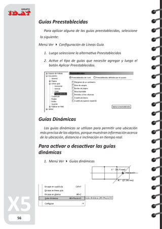 56
Guías Preestablecidas
Para aplicar alguna de las guías preestablecidas, seleccione
lo siguiente:
Menú Ver  Configuración de Líneas Guía
1.	 Luego seleccione la alternativa Preestablecidos
2.	 Active el tipo de guías que necesite agregar y luego el
botón Aplicar Preestablecidos.
Guías Dinámicas
Las guías dinámicas se utilizan para permitir una ubicación
más precisa de los objetos, porque muestran información acerca
de la ubicación, distancia e inclinación en tiempo real.
Para activar o desactivar las guías
dinámicas
1.	 Menú Ver  Guías dinámicas
 