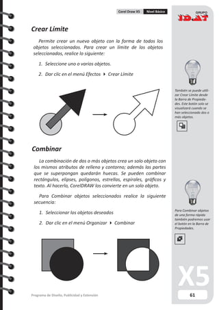 61Programa de Diseño, Publicidad y Extensión
Corel Draw X5 Nivel Básico
Crear Límite
Permite crear un nuevo objeto con la forma de todos los
objetos seleccionados. Para crear un límite de los objetos
seleccionados, realice lo siguiente:
1.	 Seleccione uno o varios objetos.
2.	 Dar clic en el menú Efectos  Crear Límite
Combinar
La combinación de dos o más objetos crea un solo objeto con
los mismos atributos de relleno y contorno; además las partes
que se superpongan quedarán huecas. Se pueden combinar
rectángulos, elipses, polígonos, estrellas, espirales, gráficos y
texto. Al hacerlo, CorelDRAW los convierte en un solo objeto.
Para Combinar objetos seleccionados realice la siguiente
secuencia:
1.	 Seleccionar los objetos deseados
2.	 Dar clic en el menú Organizar  Combinar
Para Combinar objetos
de una forma rápida
también podremos usar
el botón en la Barra de
Propiedades.
También se puede utili-
zar Crear Límite desde
la Barra de Propieda-
des. Este botón solo se
visualizará cuando se
han seleccionado dos o
más objetos.
 