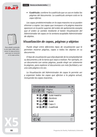 66
II Ciclo Técnico en Diseño Gráfico
Programa de Diseño, Publicidad y Extensión
•	 Cuadrícula: contiene la cuadrícula que se usa en todas las
páginas del documento. La cuadrícula siempre está en la
capa inferior.
Las capas predeterminadas en la capa maestra no se pueden
eliminar o copiar. Las capas que incorpore a la página maestra
aparecen en la parte superior del orden de apilamiento excepto
que el orden se cambie mediante el botón Visualización del
Administrador de capas en la ventana acoplable Administrador
de objetos.
Visualización de capas, páginas y objetos
Puede elegir entre diferentes tipos de visualización que le
permiten mostrar páginas, capas o todos los objetos en su
documento.
El tipo de visualización que elija depende de la complejidad de
su documento y de la tarea que vaya a realizar. Por ejemplo, en
un documento con varias páginas, puede elegir ver solamente
la páginas, para explorar el documento con más facilidad y ver
una sola página a la vez.
La Visualización del Administrador de capas le permite ver
y organizar todas las capas que afectan a la página actual,
incluyendo las capas maestras.
Para añadir contenido
a una capa, debe selec-
cionar la capa primero,
para que se convierta
en la capa activa.
 