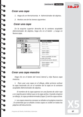 67Programa de Diseño, Publicidad y Extensión
Corel Draw X5 Nivel Básico
Crear una capa
1. Haga clic en Herramientas  Administrador de objetos.
2. Realice una de las tareas siguientes:
Crear una capa
En la esquina superior derecha de la ventana acoplable
Administrador de objetos, haga clic en el botón y luego en
Nueva capa.
Crear una capa maestra
Haga clic en el botón del menú lateral y elija Nueva capa
maestra.
• Para usar una capa en el dibujo, debe primero activar
la capa haciendo clic en el nombre de la capa en la ventana
acoplable Administrador de objetos.
	 El nombre de la capa aparece en una fuente de color rojo
y en negrita para indicar que es la capa activa. Cuando empiece
un dibujo, la capa predeterminada (Capa 1) será la capa activa.
• Las capas maestras siempre se añaden a la página maestra
. El contenido que se añade a estas capas es visible en todas las
páginas del documento.
 