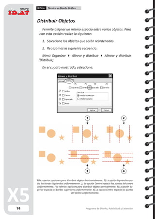 74
II Ciclo Técnico en Diseño Gráfico
Programa de Diseño, Publicidad y Extensión
Distribuir Objetos
Permite asignar un mismo espacio entre varios objetos. Para
usar esta opción realice lo siguiente:
1.	 Seleccione los objetos que serán reordenados.
2.	 Realizamos la siguiente secuencia:
Menú Organizar  Alinear y distribuir  Alinear y distribuir
(Distribuir)
En el cuadro mostrado, seleccione:
Fila superior: opciones para distribuir objetos horizontalmente. 1) La opción Izquierda espa-
cia los bordes izquierdos uniformemente. 2) La opción Centro espacia los puntos del centro
uniformemente. Fila inferior: opciones para distribuir objetos verticalmente. 3) La opción Su-
perior espacia los bordes superiores uniformemente. 4) La opción Centro espacia los puntos
del centro uniformemente.
 
