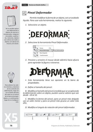78
II Ciclo Técnico en Diseño Gráfico
Programa de Diseño, Publicidad y Extensión
Pincel Deformador
Permite modificar la forma de un objeto, con un acabado
líquido. Para usar esta herramienta, realice lo siguiente:
1.	 Seleccione un objeto.
2.	 Seleccione la herramienta Pincel Deformador.
3.	 Presione y arrastre el mouse desde adentro hacia afuera
para agrandar la figura o viceversa.
•	 Esta herramienta tiene sus opciones en la barra de
propiedades.
A.	Define el tamaño del pincel.
B.	Modificaeltamañodelpincelamedidaquesevaaplicando
la deformación sobre un objeto, pueden usarse valores que van
desde –10 al 10.
C.	 Modifica la forma del pincel, para un pincel más delgado
use un valor menor y para un pincel más grueso un valor más
alto.
D.	Modifica el ángulo de rotación del pincel deformador.
A B C D
No es posible aplicar
una deformación a
objetos de Internet o
incorporados, imágenes
vinculadas, cuadrícu-
las, máscaras, objetos
con rellenos de malla u
objetos con efectos de
mezcla y de silueta.
Para obtener los valo-
res mínimos y máximos
de los controles de
deformación, haga clic
con el botón derecho
del ratón en el control
de la barra de propie-
dades y, a continuación,
haga clic en Configura-
ción.
 