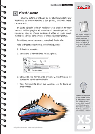 79Programa de Diseño, Publicidad y Extensión
Corel Draw X5 Nivel Básico
Pincel Agreste
Permite deformar el borde de los objetos dándoles una
apariencia de borde dentado o con puntas, incluidas líneas,
curvas y texto.
El efecto agreste también responde a la presión del lápiz
sobre la tableta gráfica. Al aumentar la presión aplicada, se
crean más picos en el área dentada. Si utiliza un ratón, puede
especificar valores para simular la presión del lápiz gráfico.
También se puede cambiar el tamaño de la plumilla.
Para usar esta herramienta, realice lo siguiente:
1.	 Seleccione un objeto.
2.	 Seleccione la herramienta Pincel Agreste.
3.	 Utilizando esta herramienta presione y arrastre sobre los
bordes del objeto seleccionado.
•	 Esta herramienta tiene sus opciones en la barra de
propiedades.
Los objetos a los que se
haya aplicado distor-
siones, envolturas y
perspectivas se con-
vierten en objetos de
curva antes de aplicar
el efecto agreste.
Para que el ángulo de
inclinación y el ángulo
de orientación respon-
dan al lápiz de la ta-
bleta gráfica, haga clic
con el botón derecho
del ratón en el objeto
dentado y seleccione un
comando del submenú.
 