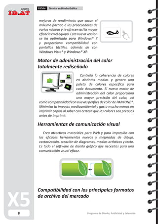 8
II Ciclo Técnico en Diseño Gráfico
Programa de Diseño, Publicidad y Extensión
mejoras de rendimiento que sacan el
máximo partido a los procesadores de
varios núcleos y te ofrecen así la mayor
eficaciaenelequipo.Estanuevaversión
se ha optimizado para Windows® 7
y proporciona compatibilidad con
pantallas táctiles, además de con
Windows Vista® y Windows® XP.
Motor de administración del color
totalmente rediseñado
Controla la coherencia de colores
en distintos medios y genera una
paleta de colores específica para
cada documento. El nuevo motor de
administración del color proporciona
una mayor precisión del color, así
como compatibilidad con nuevos perfiles de color de PANTONE®.
Minimiza tu impacto medioambiental y gasta mucho menos en
imprimir copias al saber con certeza que los colores son precisos
antes de imprimir.
Herramientas de comunicación visual
Crea atractivos materiales para Web y para impresión con
las eficaces herramientas nuevas y mejoradas de dibujo,
vectorización, creación de diagramas, medios artísticos y texto.
Es todo el software de diseño gráfico que necesitas para una
comunicación visual eficaz.
Compatibilidad con los principales formatos
de archivo del mercado
 