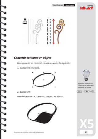 83Programa de Diseño, Publicidad y Extensión
Corel Draw X5 Nivel Básico
Convertir contorno en objeto
Para convertir un contorno en objeto, realice lo siguiente:
1.	 Seleccione un objeto.
2.	 Seleccione:
Menú Organizar  Convertir contorno en objeto
Ctrl Q
Podemos convertir un
contorno en objeto pre-
sionando las teclas:
 