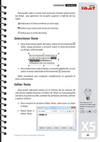 89Programa de Diseño, Publicidad y Extensión
Corel Draw X5 Nivel Básico
Para poder saber si existe más texto por mostrar observemos
las fichas que aparecen en la parte superior e inferior de las
cajas.
	Indica que el texto continúa en otra caja.
	Indicar que existe más texto sin mostrar.
	Indica que es el fin del texto.
Seleccionar Texto
•	 Para seleccionar parte del texto, utilice la herramienta
Texto, luego presione y arrastre sobre el texto formando
un bloque seleccionado.
•	 Para seleccionar todo el texto, es recomendable dar un clic
sobre el texto utilizando la herramienta Selección.
Debe considerar que cualquier modificación se aplicará al
texto seleccionado.
Editar Texto
Para poder adicionar textos en el interior de los marcos de
una forma rápida tenemos el Editor de Texto, en esta pequeña
ventana se puede escribir, cambiar los atributos de texto, alinear
y aplicar viñetas.
1.	 Para mostrar la ventana Editar Texto, seleccione un texto
y luego:
•	 Menú Texto 
Editar Texto
Ctrl T
Para ingresar a la
ventana de editar texto
podemos presionar las
teclas:
 