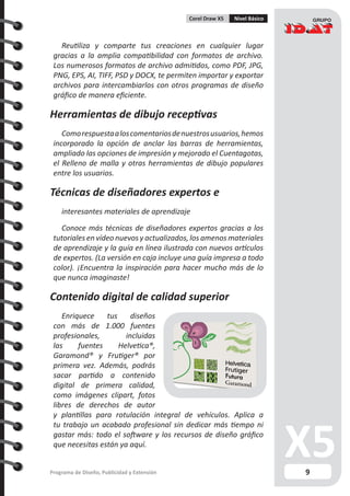 9Programa de Diseño, Publicidad y Extensión
Corel Draw X5 Nivel Básico
Reutiliza y comparte tus creaciones en cualquier lugar
gracias a la amplia compatibilidad con formatos de archivo.
Los numerosos formatos de archivo admitidos, como PDF, JPG,
PNG, EPS, AI, TIFF, PSD y DOCX, te permiten importar y exportar
archivos para intercambiarlos con otros programas de diseño
gráfico de manera eficiente.
Herramientas de dibujo receptivas
Comorespuestaaloscomentariosdenuestrosusuarios,hemos
incorporado la opción de anclar las barras de herramientas,
ampliado las opciones de impresión y mejorado el Cuentagotas,
el Relleno de malla y otras herramientas de dibujo populares
entre los usuarios.
Técnicas de diseñadores expertos e
interesantes materiales de aprendizaje
Conoce más técnicas de diseñadores expertos gracias a los
tutoriales en vídeo nuevos y actualizados, los amenos materiales
de aprendizaje y la guía en línea ilustrada con nuevos artículos
de expertos. (La versión en caja incluye una guía impresa a todo
color). ¡Encuentra la inspiración para hacer mucho más de lo
que nunca imaginaste!
Contenido digital de calidad superior
Enriquece tus diseños
con más de 1.000 fuentes
profesionales, incluidas
las fuentes Helvetica®,
Garamond® y Frutiger® por
primera vez. Además, podrás
sacar partido a contenido
digital de primera calidad,
como imágenes clipart, fotos
libres de derechos de autor
y plantillas para rotulación integral de vehículos. Aplica a
tu trabajo un acabado profesional sin dedicar más tiempo ni
gastar más: todo el software y los recursos de diseño gráfico
que necesitas están ya aquí.
 