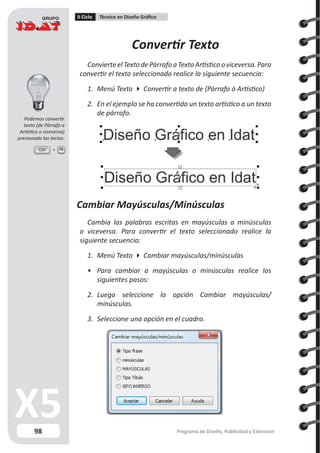 98
II Ciclo Técnico en Diseño Gráfico
Programa de Diseño, Publicidad y Extensión
Convertir Texto
ConvierteelTextodePárrafoaTextoArtísticooviceversa.Para
convertir el texto seleccionado realice la siguiente secuencia:
1.	 Menú Texto  Convertir a texto de (Párrafo ó Artístico)
2.	 En el ejemplo se ha convertido un texto artístico a un texto
de párrafo.
Cambiar Mayúsculas/Minúsculas
Cambia las palabras escritas en mayúsculas a minúsculas
o viceversa. Para convertir el texto seleccionado realice la
siguiente secuencia:
1.	 Menú Texto  Cambiar mayúsculas/minúsculas
•	 Para cambiar a mayúsculas o minúsculas realice los
siguientes pasos:
2.	 Luego seleccione la opción Cambiar mayúsculas/
minúsculas.
3.	 Seleccione una opción en el cuadro.
Ctrl F8
Podemos convertir
texto (de Párrafo a
Artístico o viceversa)
presionado las teclas:
 