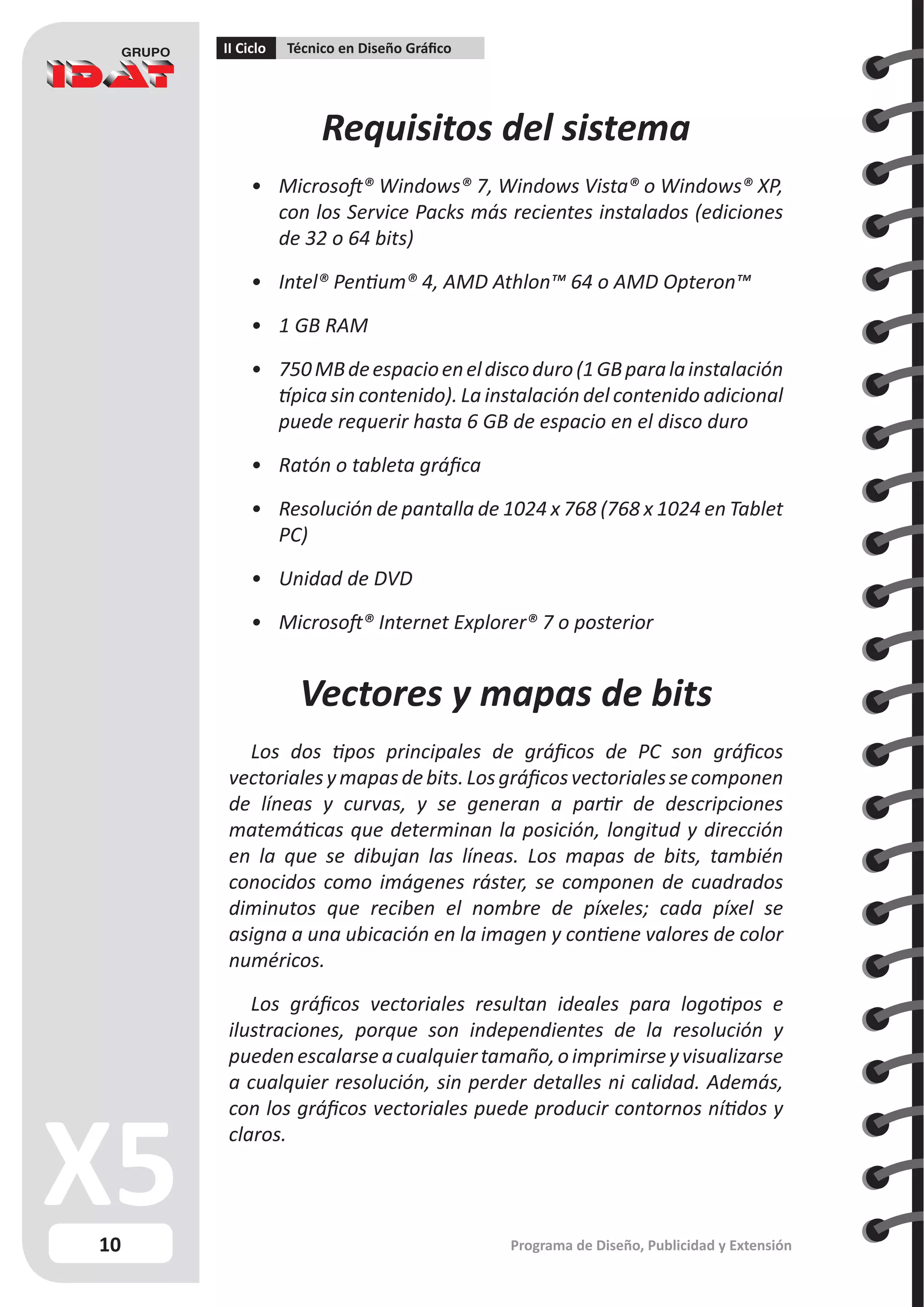 10
II Ciclo Técnico en Diseño Gráfico
Programa de Diseño, Publicidad y Extensión
Requisitos del sistema
•	 Microsoft® Windows® 7, Windows Vista® o Windows® XP,
con los Service Packs más recientes instalados (ediciones
de 32 o 64 bits)
•	 Intel® Pentium® 4, AMD Athlon™ 64 o AMD Opteron™
•	 1 GB RAM
•	 750MBdeespacioeneldiscoduro(1GBparalainstalación
típica sin contenido). La instalación del contenido adicional
puede requerir hasta 6 GB de espacio en el disco duro
•	 Ratón o tableta gráfica
•	 Resolución de pantalla de 1024 x 768 (768 x 1024 en Tablet
PC)
•	 Unidad de DVD
•	 Microsoft® Internet Explorer® 7 o posterior
Vectores y mapas de bits
Los dos tipos principales de gráficos de PC son gráficos
vectorialesymapasdebits.Losgráficosvectorialessecomponen
de líneas y curvas, y se generan a partir de descripciones
matemáticas que determinan la posición, longitud y dirección
en la que se dibujan las líneas. Los mapas de bits, también
conocidos como imágenes ráster, se componen de cuadrados
diminutos que reciben el nombre de píxeles; cada píxel se
asigna a una ubicación en la imagen y contiene valores de color
numéricos.
Los gráficos vectoriales resultan ideales para logotipos e
ilustraciones, porque son independientes de la resolución y
puedenescalarseacualquiertamaño,oimprimirseyvisualizarse
a cualquier resolución, sin perder detalles ni calidad. Además,
con los gráficos vectoriales puede producir contornos nítidos y
claros.
 