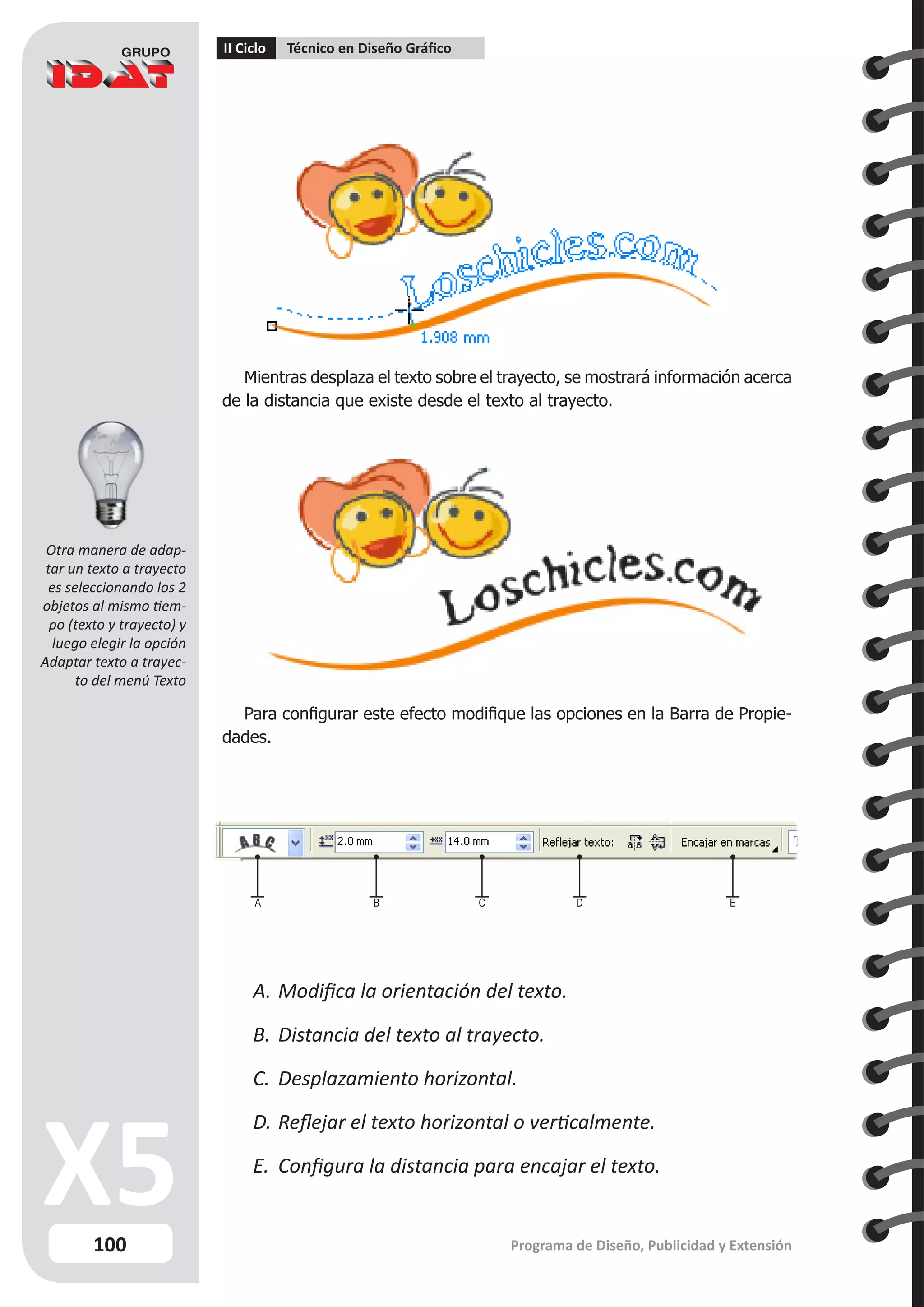 100
II Ciclo Técnico en Diseño Gráfico
Programa de Diseño, Publicidad y Extensión
Mientras desplaza el texto sobre el trayecto, se mostrará información acerca
de la distancia que existe desde el texto al trayecto.
Para configurar este efecto modifique las opciones en la Barra de Propie-
dades.
A.	Modifica la orientación del texto.
B.	Distancia del texto al trayecto.
C.	 Desplazamiento horizontal.
D.	Reflejar el texto horizontal o verticalmente.
E.	 Configura la distancia para encajar el texto.
A B C D E
Otra manera de adap-
tar un texto a trayecto
es seleccionando los 2
objetos al mismo tiem-
po (texto y trayecto) y
luego elegir la opción
Adaptar texto a trayec-
to del menú Texto
 