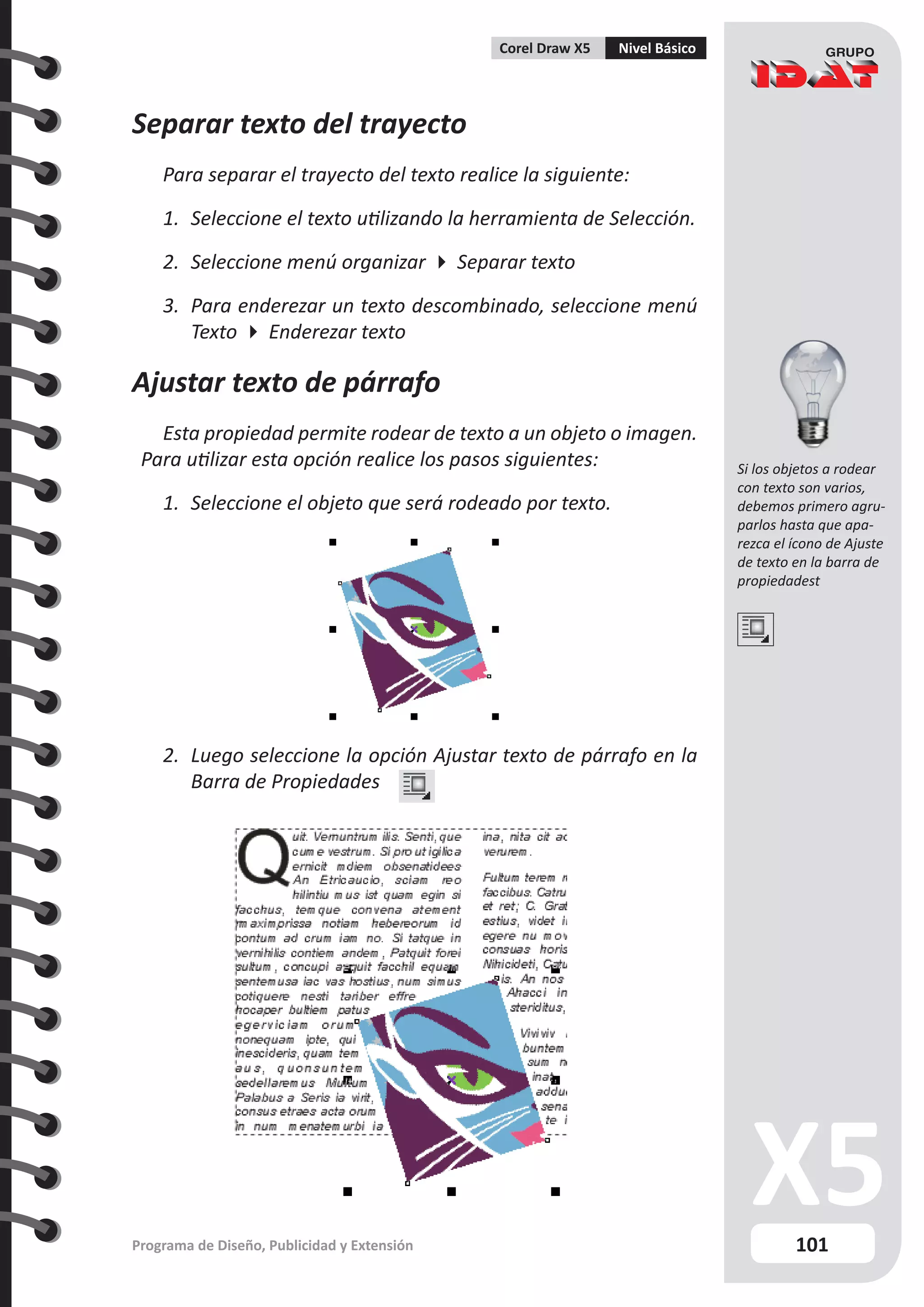 101
Programa de Diseño, Publicidad y Extensión
Corel Draw X5 Nivel Básico
Separar texto del trayecto
Para separar el trayecto del texto realice la siguiente:
1.	 Seleccione el texto utilizando la herramienta de Selección.
2.	 Seleccione menú organizar  Separar texto
3.	 Para enderezar un texto descombinado, seleccione menú
Texto  Enderezar texto
Ajustar texto de párrafo
Esta propiedad permite rodear de texto a un objeto o imagen.
Para utilizar esta opción realice los pasos siguientes:
1.	 Seleccione el objeto que será rodeado por texto.
2.	 Luego seleccione la opción Ajustar texto de párrafo en la
Barra de Propiedades
Si los objetos a rodear
con texto son varios,
debemos primero agru-
parlos hasta que apa-
rezca el ícono de Ajuste
de texto en la barra de
propiedadest
 