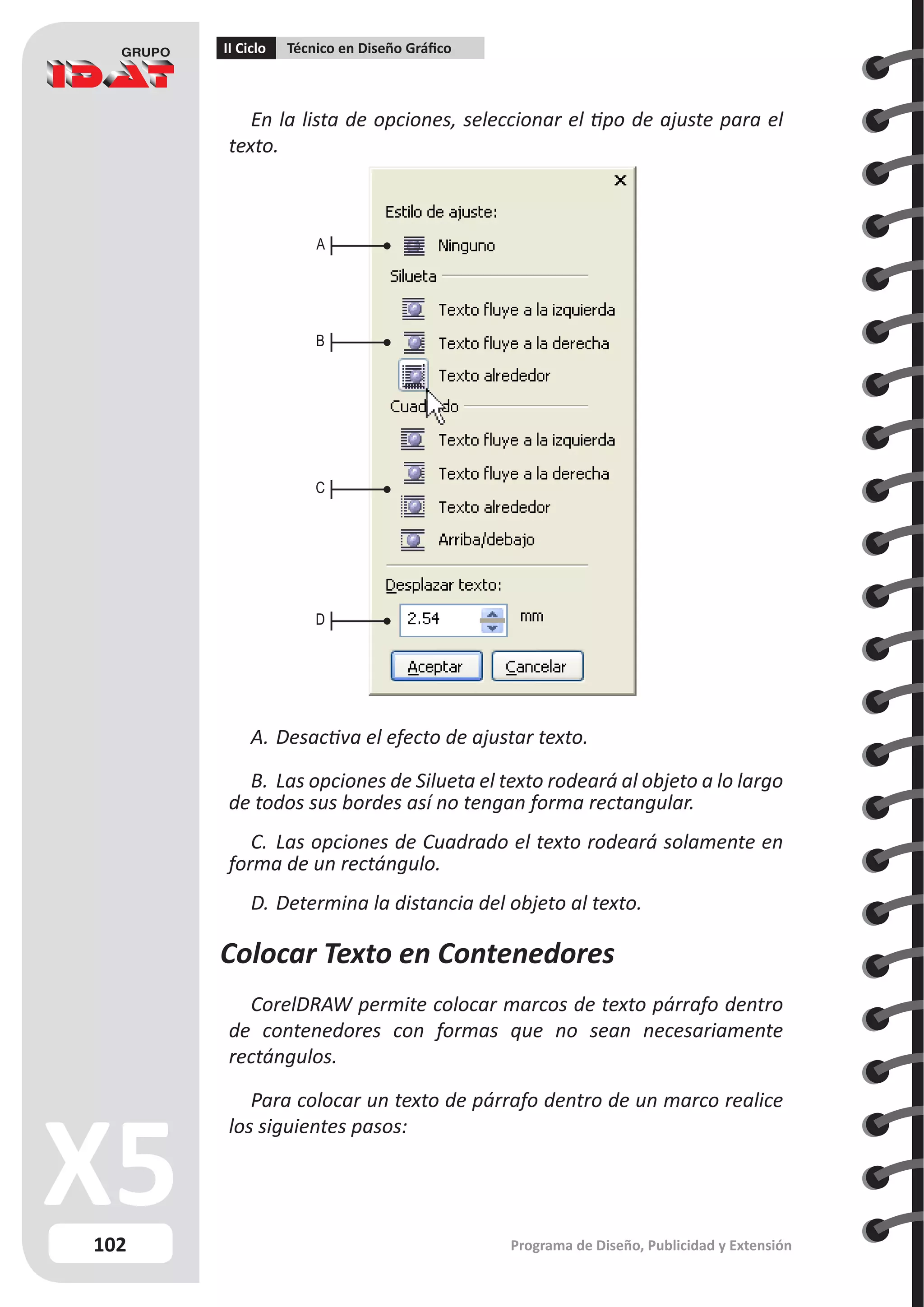 102
II Ciclo Técnico en Diseño Gráfico
Programa de Diseño, Publicidad y Extensión
En la lista de opciones, seleccionar el tipo de ajuste para el
texto.
A.	Desactiva el efecto de ajustar texto.
B.	Las opciones de Silueta el texto rodeará al objeto a lo largo
de todos sus bordes así no tengan forma rectangular.
C.	 Las opciones de Cuadrado el texto rodeará solamente en
forma de un rectángulo.
D.	Determina la distancia del objeto al texto.
Colocar Texto en Contenedores
CorelDRAW permite colocar marcos de texto párrafo dentro
de contenedores con formas que no sean necesariamente
rectángulos.
Para colocar un texto de párrafo dentro de un marco realice
los siguientes pasos:
A
B
C
D
 