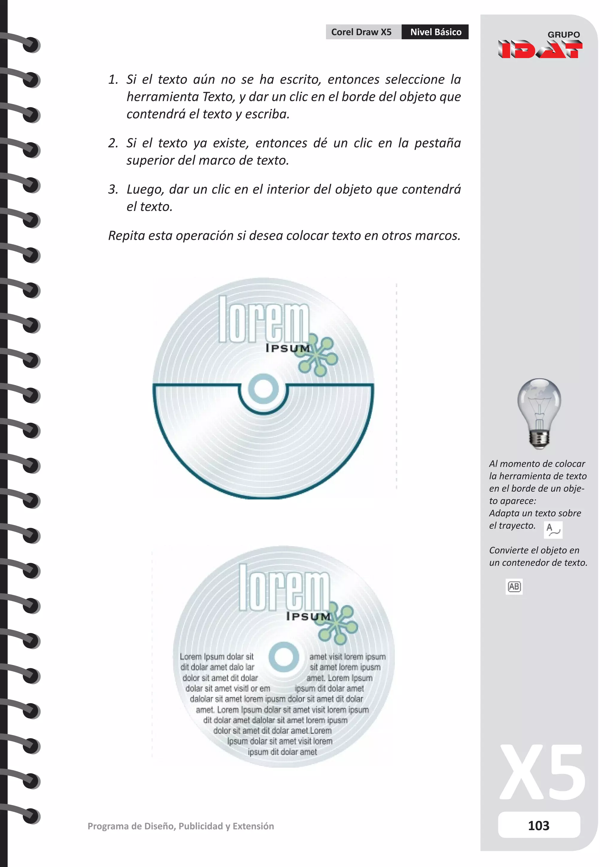103
Programa de Diseño, Publicidad y Extensión
Corel Draw X5 Nivel Básico
1.	 Si el texto aún no se ha escrito, entonces seleccione la
herramienta Texto, y dar un clic en el borde del objeto que
contendrá el texto y escriba.
2.	 Si el texto ya existe, entonces dé un clic en la pestaña
superior del marco de texto.
3.	 Luego, dar un clic en el interior del objeto que contendrá
el texto.
Repita esta operación si desea colocar texto en otros marcos.
Al momento de colocar
la herramienta de texto
en el borde de un obje-
to aparece:
Adapta un texto sobre
el trayecto.
Convierte el objeto en
un contenedor de texto.
 
