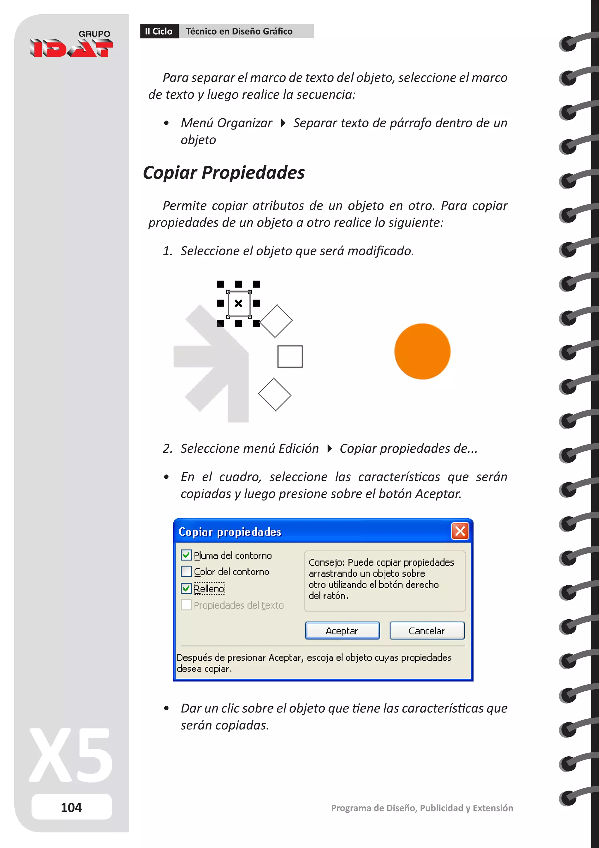 104
II Ciclo Técnico en Diseño Gráfico
Programa de Diseño, Publicidad y Extensión
Para separar el marco de texto del objeto, seleccione el marco
de texto y luego realice la secuencia:
•	 Menú Organizar  Separar texto de párrafo dentro de un
objeto
Copiar Propiedades
Permite copiar atributos de un objeto en otro. Para copiar
propiedades de un objeto a otro realice lo siguiente:
1.	 Seleccione el objeto que será modificado.
2.	 Seleccione menú Edición  Copiar propiedades de...
•	 En el cuadro, seleccione las características que serán
copiadas y luego presione sobre el botón Aceptar.
•	 Dar un clic sobre el objeto que tiene las características que
serán copiadas.
 