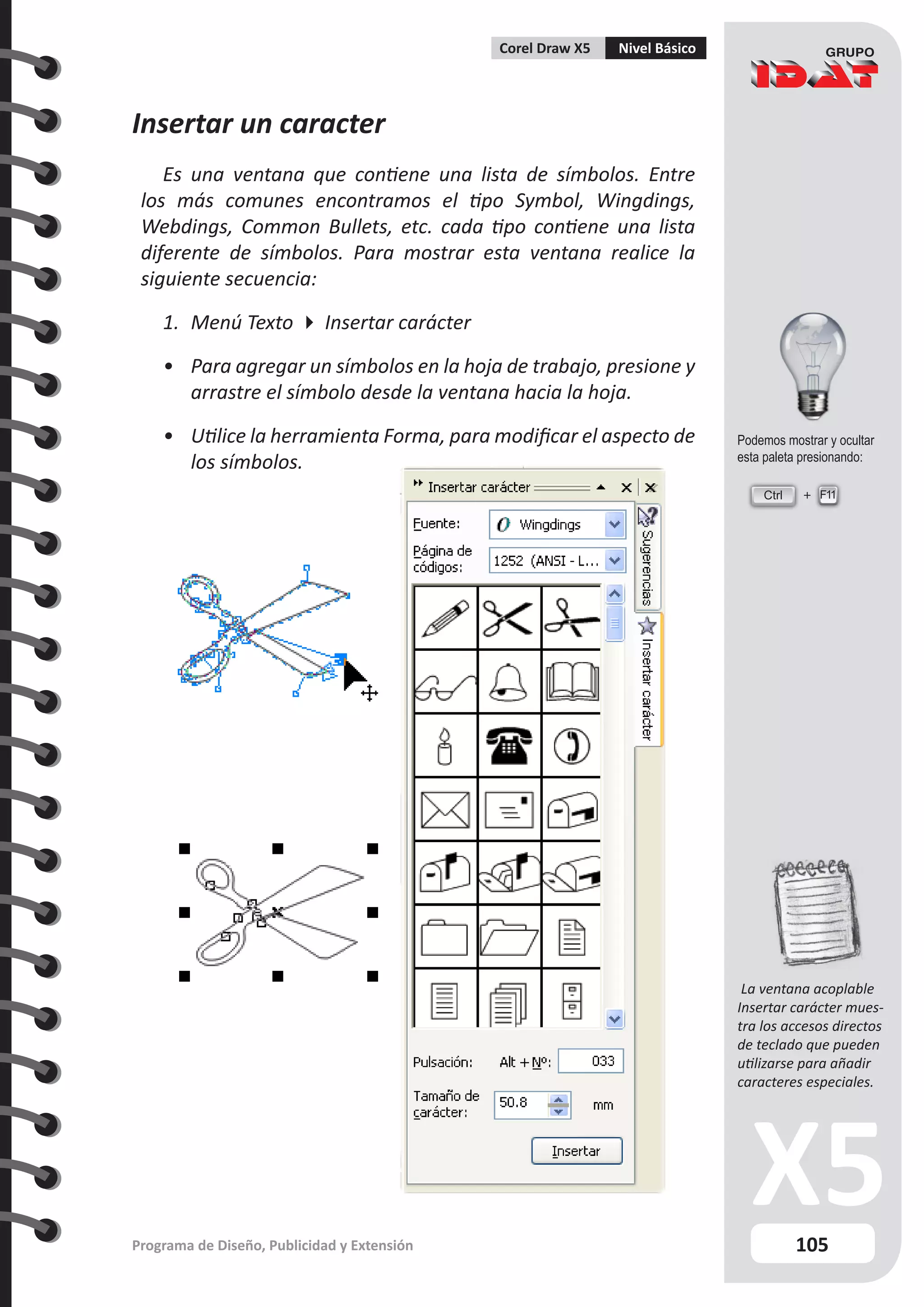 105
Programa de Diseño, Publicidad y Extensión
Corel Draw X5 Nivel Básico
Insertar un caracter
Es una ventana que contiene una lista de símbolos. Entre
los más comunes encontramos el tipo Symbol, Wingdings,
Webdings, Common Bullets, etc. cada tipo contiene una lista
diferente de símbolos. Para mostrar esta ventana realice la
siguiente secuencia:
1.	 Menú Texto  Insertar carácter
•	 Para agregar un símbolos en la hoja de trabajo, presione y
arrastre el símbolo desde la ventana hacia la hoja.
•	 Utilice la herramienta Forma, para modificar el aspecto de
los símbolos.
Ctrl F11
La ventana acoplable
Insertar carácter mues-
tra los accesos directos
de teclado que pueden
utilizarse para añadir
caracteres especiales.
Podemos mostrar y ocultar
esta paleta presionando:
 