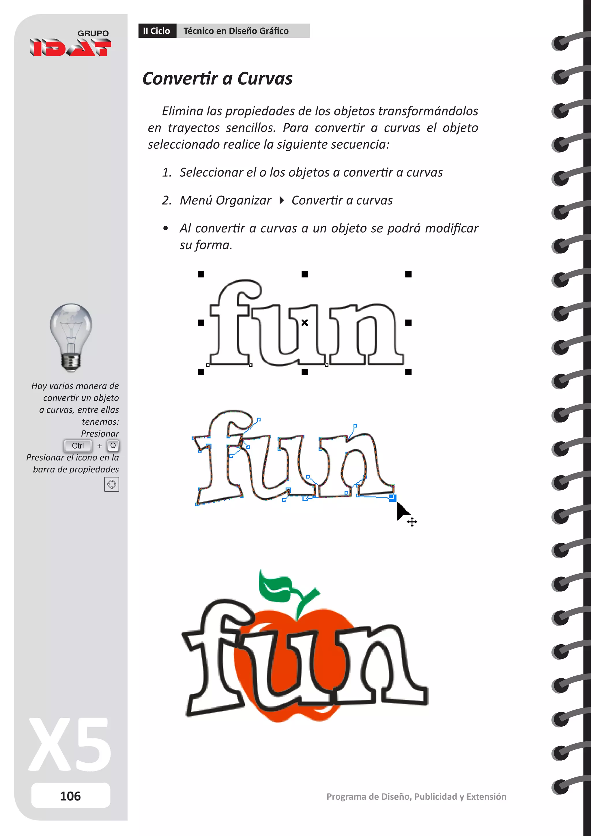 106
II Ciclo Técnico en Diseño Gráfico
Programa de Diseño, Publicidad y Extensión
Convertir a Curvas
Elimina las propiedades de los objetos transformándolos
en trayectos sencillos. Para convertir a curvas el objeto
seleccionado realice la siguiente secuencia:
1.	 Seleccionar el o los objetos a convertir a curvas
2.	 Menú Organizar  Convertir a curvas
•	 Al convertir a curvas a un objeto se podrá modificar
su forma.
Hay varias manera de
convertir un objeto
a curvas, entre ellas
tenemos:
Presionar
Presionar el icono en la
barra de propiedades
Ctrl Q
 