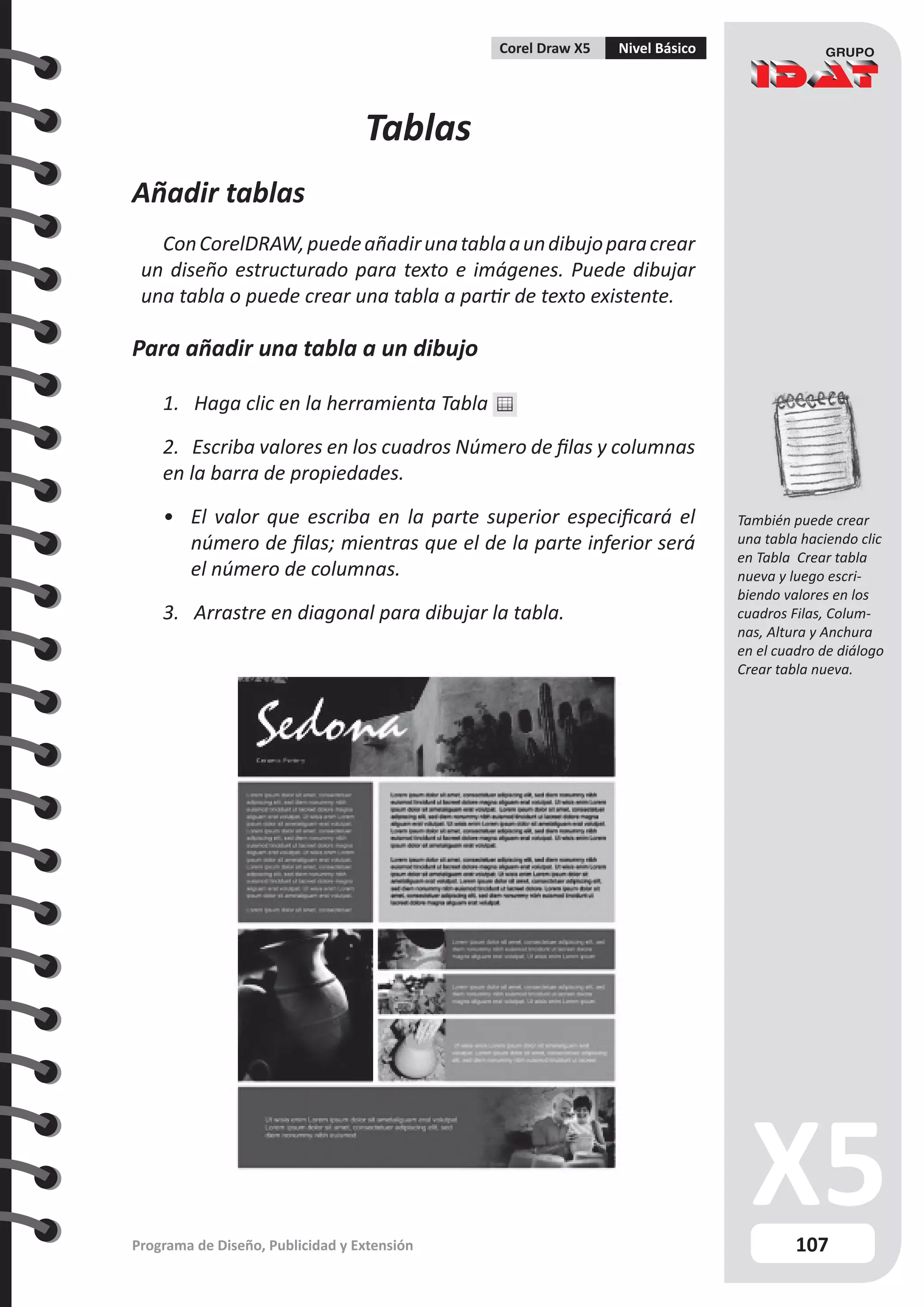 107
Programa de Diseño, Publicidad y Extensión
Corel Draw X5 Nivel Básico
Tablas
Añadir tablas
ConCorelDRAW,puedeañadirunatablaaundibujoparacrear
un diseño estructurado para texto e imágenes. Puede dibujar
una tabla o puede crear una tabla a partir de texto existente.
Para añadir una tabla a un dibujo
1. Haga clic en la herramienta Tabla
2. Escriba valores en los cuadros Número de filas y columnas
en la barra de propiedades.
•	 El valor que escriba en la parte superior especificará el
número de filas; mientras que el de la parte inferior será
el número de columnas.
3. Arrastre en diagonal para dibujar la tabla.
También puede crear
una tabla haciendo clic
en Tabla Crear tabla
nueva y luego escri-
biendo valores en los
cuadros Filas, Colum-
nas, Altura y Anchura
en el cuadro de diálogo
Crear tabla nueva.
 