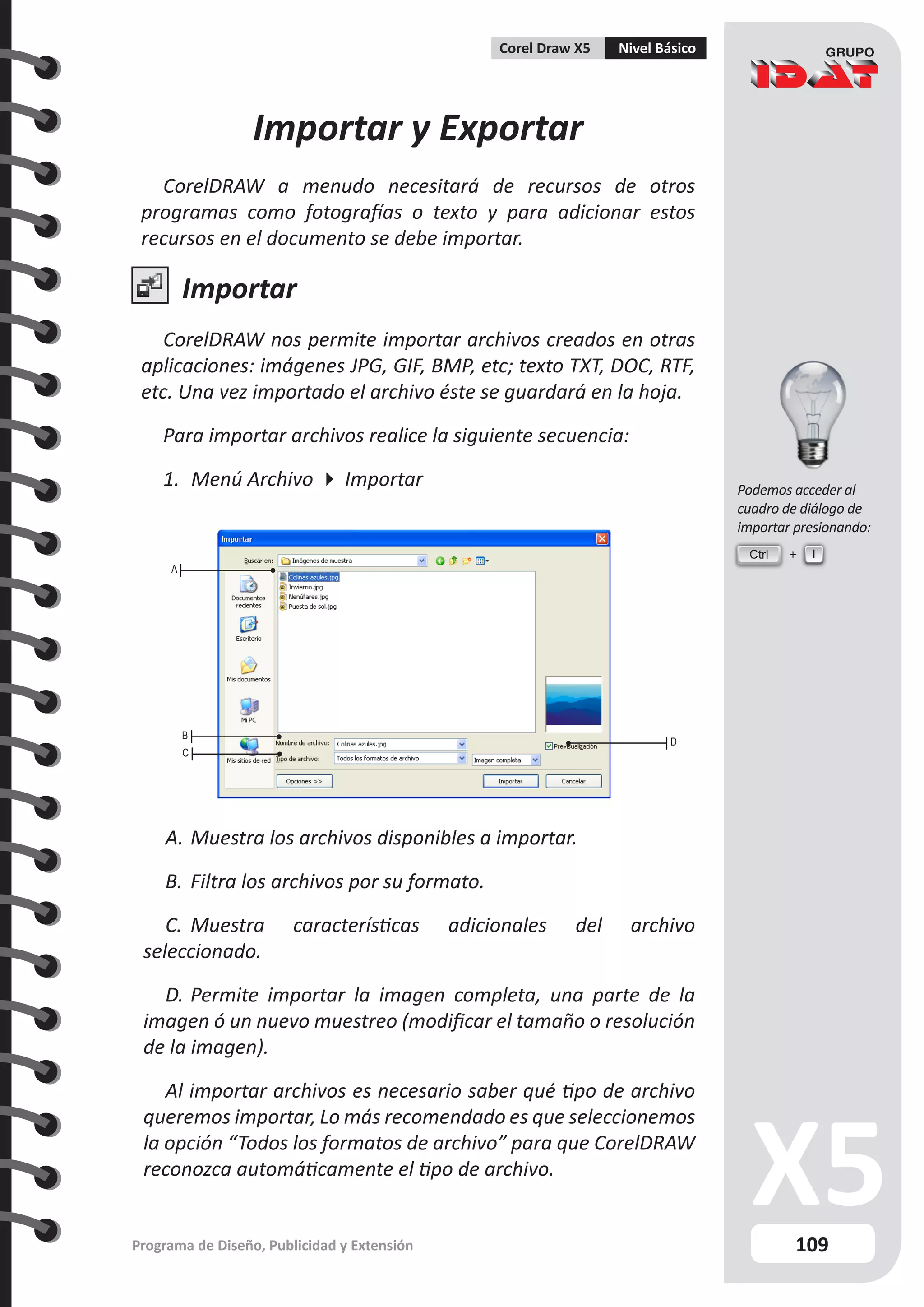 109
Programa de Diseño, Publicidad y Extensión
Corel Draw X5 Nivel Básico
Importar y Exportar
CorelDRAW a menudo necesitará de recursos de otros
programas como fotografías o texto y para adicionar estos
recursos en el documento se debe importar.
Importar
CorelDRAW nos permite importar archivos creados en otras
aplicaciones: imágenes JPG, GIF, BMP, etc; texto TXT, DOC, RTF,
etc. Una vez importado el archivo éste se guardará en la hoja.
Para importar archivos realice la siguiente secuencia:
1.	 Menú Archivo  Importar
A
B
C
D
A.	Muestra los archivos disponibles a importar.
B.	Filtra los archivos por su formato.
C.	 Muestra características adicionales del archivo
seleccionado.
D.	Permite importar la imagen completa, una parte de la
imagen ó un nuevo muestreo (modificar el tamaño o resolución
de la imagen).
Al importar archivos es necesario saber qué tipo de archivo
queremos importar, Lo más recomendado es que seleccionemos
la opción “Todos los formatos de archivo” para que CorelDRAW
reconozca automáticamente el tipo de archivo.
Ctrl I
Podemos acceder al
cuadro de diálogo de
importar presionando:
 